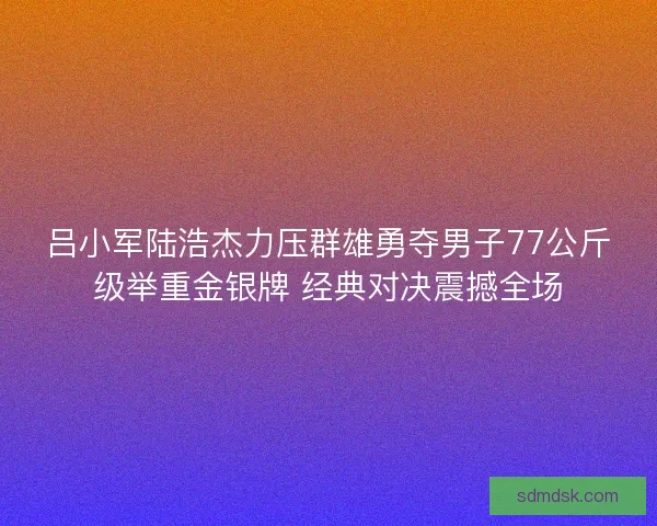 吕小军陆浩杰力压群雄勇夺男子77公斤级举重金银牌 经典对决震撼全场 吕小军陆浩杰力压群雄勇夺男子77公斤级举重金银牌 经典对决震撼全场