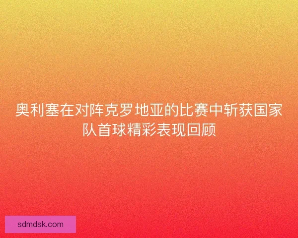 奥利塞在对阵克罗地亚的比赛中斩获国家队首球精彩表现回顾 奥利塞在对阵克罗地亚的比赛中斩获国家队首球精彩表现回顾