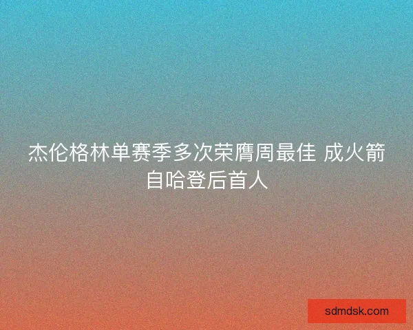 杰伦格林单赛季多次荣膺周最佳 成火箭自哈登后首人 杰伦格林单赛季多次荣膺周最佳 成火箭自哈登后首人