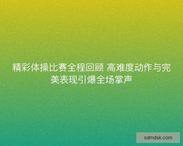 精彩体操比赛全程回顾 高难度动作与完美表现引爆全场掌声