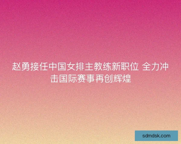 赵勇接任中国女排主教练新职位 全力冲击国际赛事再创辉煌 赵勇接任中国女排主教练新职位 全力冲击国际赛事再创辉煌