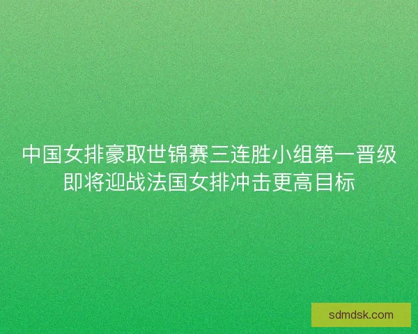 中国女排豪取世锦赛三连胜小组第一晋级即将迎战法国女排冲击更高目标 中国女排豪取世锦赛三连胜小组第一晋级即将迎战法国女排冲击更高目标