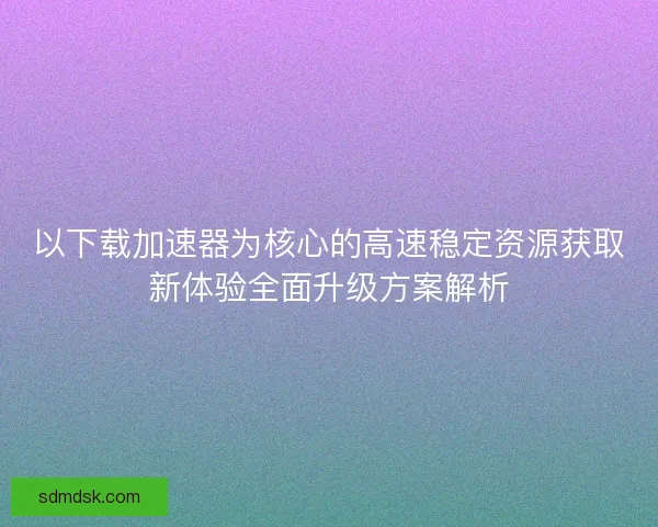 以下载加速器为核心的高速稳定资源获取新体验全面升级方案解析