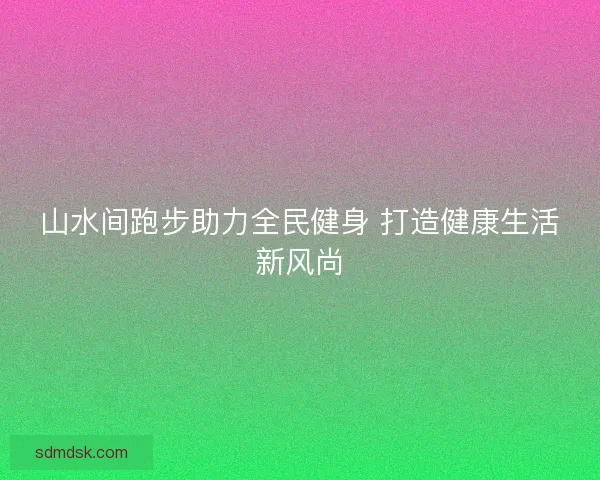 山水间跑步助力全民健身 打造健康生活新风尚 山水间跑步助力全民健身 打造健康生活新风尚