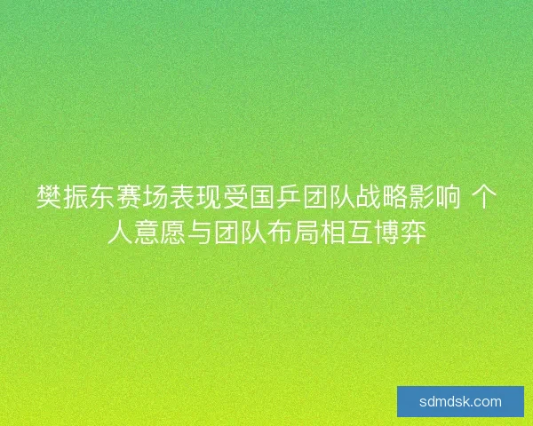 樊振东赛场表现受国乒团队战略影响 个人意愿与团队布局相互博弈 樊振东赛场表现受国乒团队战略影响 个人意愿与团队布局相互博弈