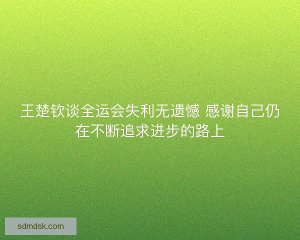 王楚钦谈全运会失利无遗憾 感谢自己仍在不断追求进步的路上