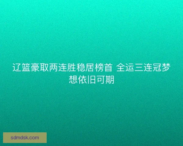 辽篮豪取两连胜稳居榜首 全运三连冠梦想依旧可期