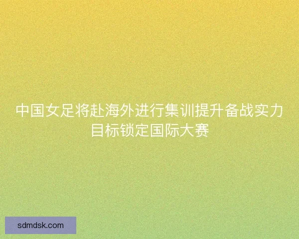 中国女足将赴海外进行集训提升备战实力目标锁定国际大赛