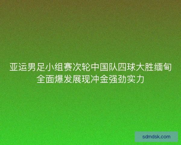 亚运男足小组赛次轮中国队四球大胜缅甸全面爆发展现冲金强劲实力