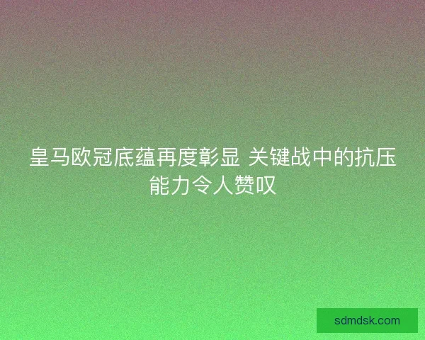 皇马欧冠底蕴再度彰显 关键战中的抗压能力令人赞叹