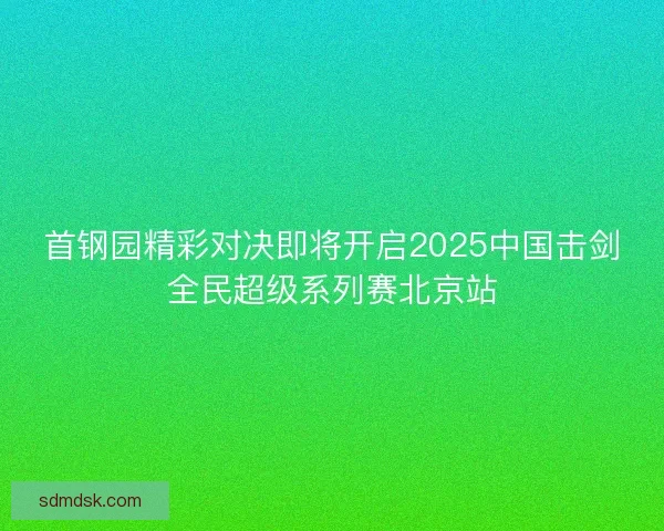首钢园精彩对决即将开启2025中国击剑全民超级系列赛北京站
