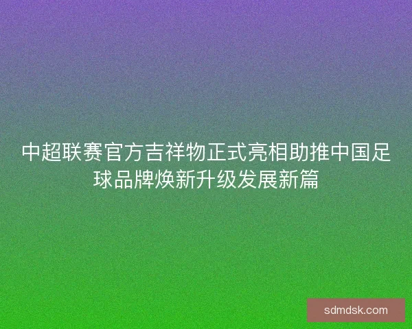 中超联赛官方吉祥物正式亮相助推中国足球品牌焕新升级发展新篇
