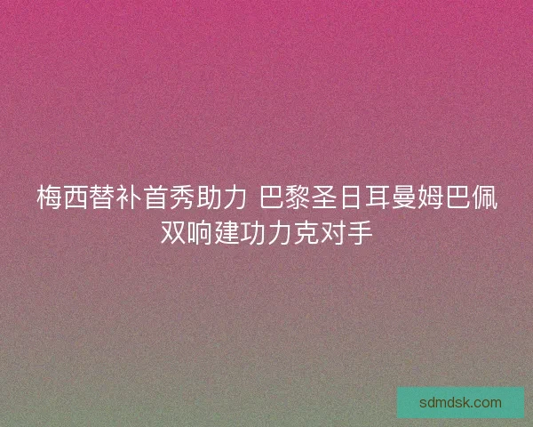 梅西替补首秀助力 巴黎圣日耳曼姆巴佩双响建功力克对手
