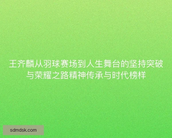 王齐麟从羽球赛场到人生舞台的坚持突破与荣耀之路精神传承与时代榜样 王齐麟从羽球赛场到人生舞台的坚持突破与荣耀之路精神传承与时代榜样