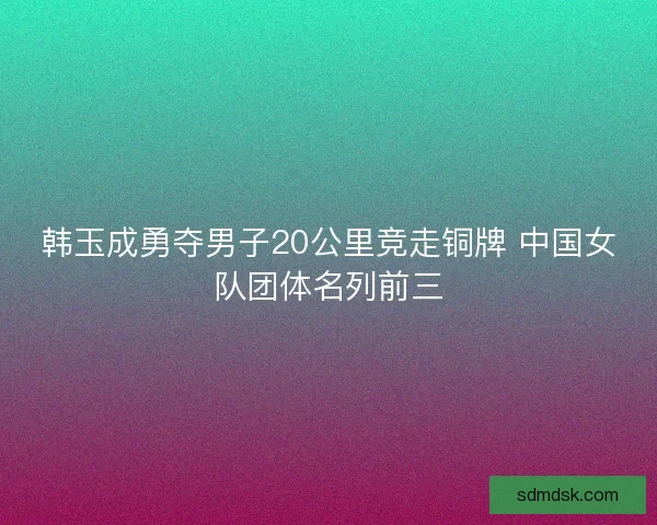 韩玉成勇夺男子20公里竞走铜牌 中国女队团体名列前三
