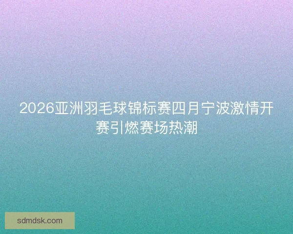 2026亚洲羽毛球锦标赛四月宁波激情开赛引燃赛场热潮
