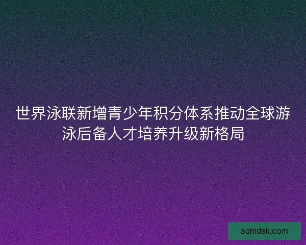 世界泳联新增青少年积分体系推动全球游泳后备人才培养升级新格局 世界泳联新增青少年积分体系推动全球游泳后备人才培养升级新格局