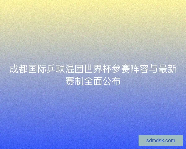 成都国际乒联混团世界杯参赛阵容与最新赛制全面公布 成都国际乒联混团世界杯参赛阵容与最新赛制全面公布