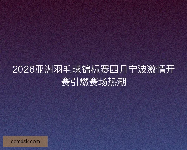 2026亚洲羽毛球锦标赛四月宁波激情开赛引燃赛场热潮