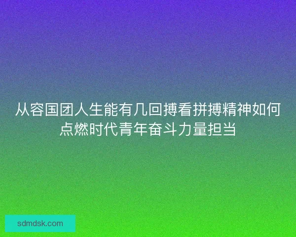 从容国团人生能有几回搏看拼搏精神如何点燃时代青年奋斗力量担当