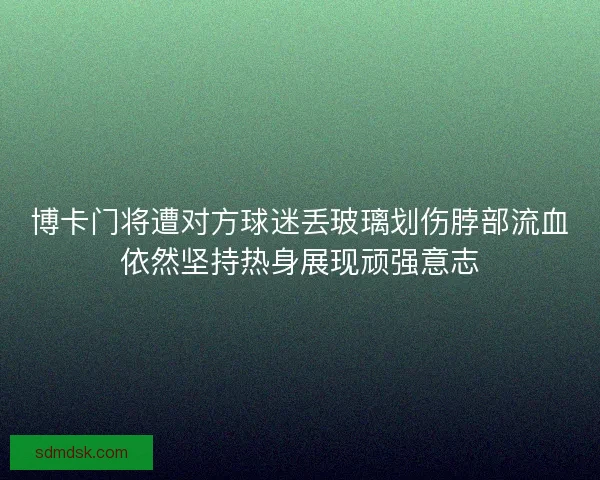 博卡门将遭对方球迷丢玻璃划伤脖部流血依然坚持热身展现顽强意志