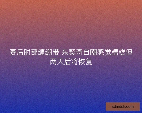 赛后肘部缠绷带 东契奇自嘲感觉糟糕但两天后将恢复