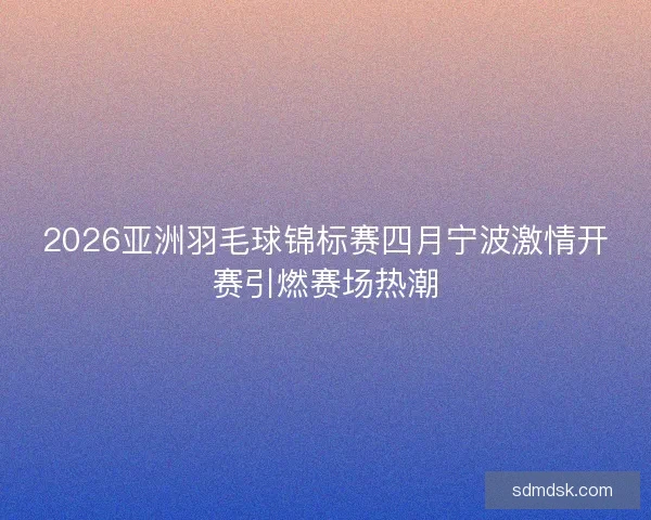 2026亚洲羽毛球锦标赛四月宁波激情开赛引燃赛场热潮