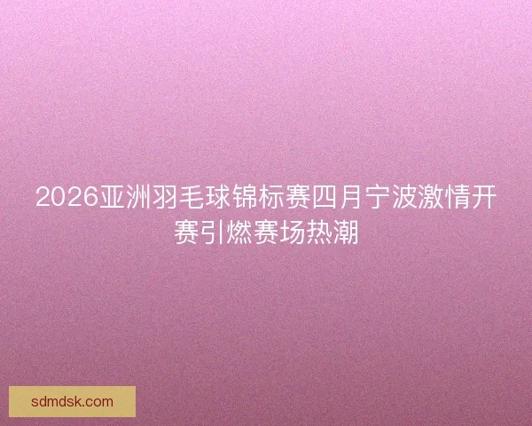 2026亚洲羽毛球锦标赛四月宁波激情开赛引燃赛场热潮