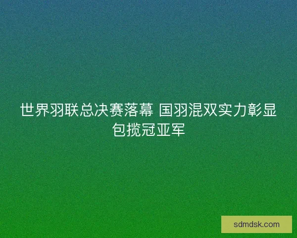 世界羽联总决赛落幕 国羽混双实力彰显包揽冠亚军