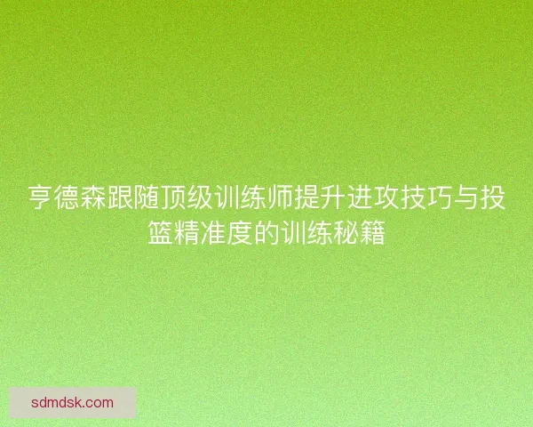 亨德森跟随顶级训练师提升进攻技巧与投篮精准度的训练秘籍