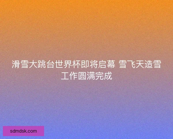 滑雪大跳台世界杯即将启幕 雪飞天造雪工作圆满完成